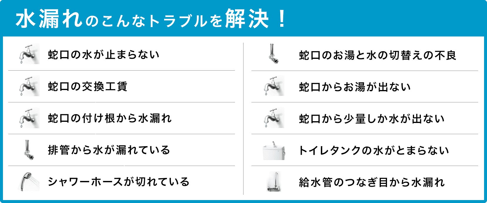 蛇口の水が止まらない・蛇口の交換・蛇口の付け根から水漏れ・配管から水が漏れている・シャワーホースが切れている・蛇口のお湯と水の切り替えの不良・蛇口からお湯が出ない・蛇口から少量しか水が出ない・トイレタンクの水が止まらない・給水管のつなぎ目から水漏れ